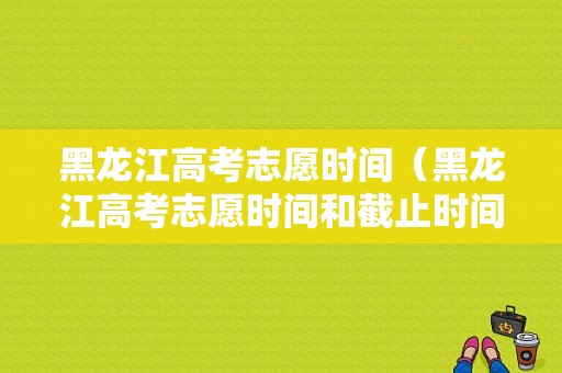 黑龙江高考志愿时间（黑龙江高考志愿时间和截止时间2022）