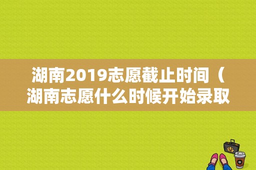 湖南2019志愿截止时间（湖南志愿什么时候开始录取）