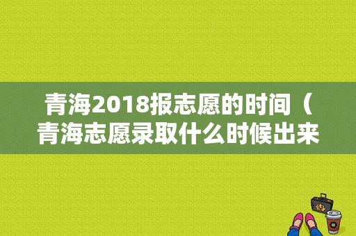 青海2018报志愿的时间（青海志愿录取什么时候出来）