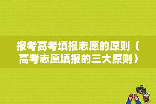 报考高考填报志愿的原则（高考志愿填报的三大原则）