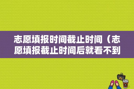 志愿填报时间截止时间（志愿填报截止时间后就看不到了吗）