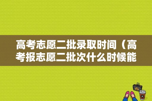 高考志愿二批录取时间（高考报志愿二批次什么时候能下来）