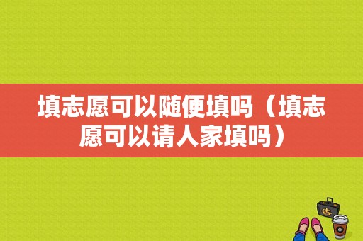 填志愿可以随便填吗（填志愿可以请人家填吗）