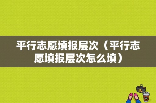 平行志愿填报层次（平行志愿填报层次怎么填）