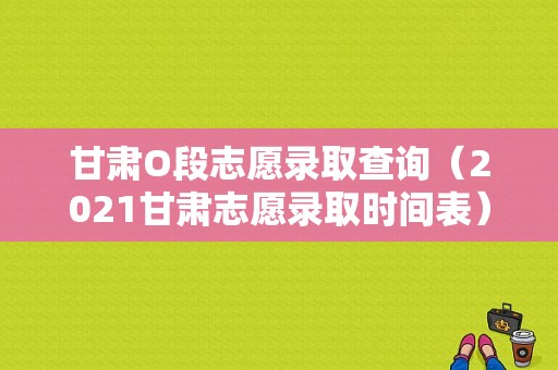 甘肃O段志愿录取查询（2021甘肃志愿录取时间表）