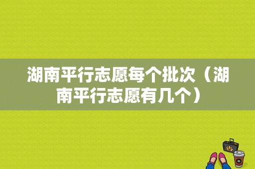 湖南平行志愿每个批次（湖南平行志愿有几个）