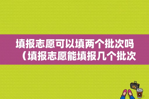 填报志愿可以填两个批次吗（填报志愿能填报几个批次）