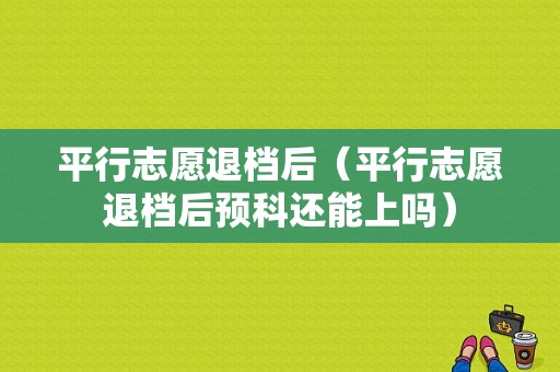 平行志愿退档后（平行志愿退档后预科还能上吗）