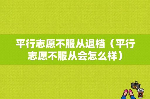 平行志愿不服从退档（平行志愿不服从会怎么样）